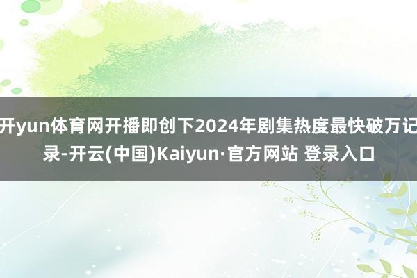 开yun体育网开播即创下2024年剧集热度最快破万记录-开云(中国)Kaiyun·官方网站 登录入口