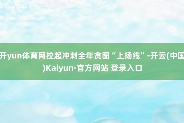 开yun体育网拉起冲刺全年贪图“上扬线”-开云(中国)Kaiyun·官方网站 登录入口