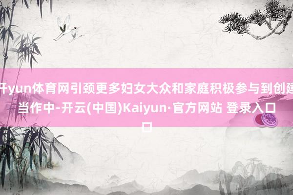 开yun体育网引颈更多妇女大众和家庭积极参与到创建当作中-开云(中国)Kaiyun·官方网站 登录入口