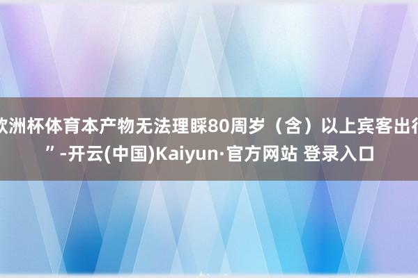 欧洲杯体育本产物无法理睬80周岁（含）以上宾客出行”-开云(中国)Kaiyun·官方网站 登录入口