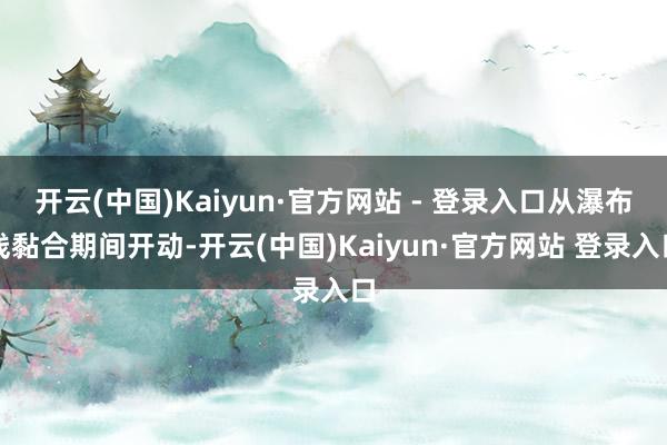 开云(中国)Kaiyun·官方网站 - 登录入口从瀑布线黏合期间开动-开云(中国)Kaiyun·官方网站 登录入口