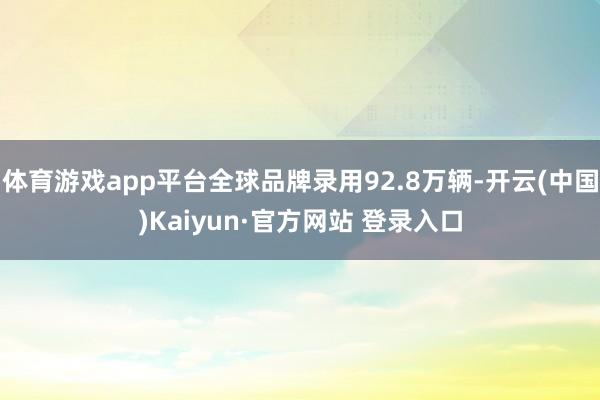体育游戏app平台全球品牌录用92.8万辆-开云(中国)Kaiyun·官方网站 登录入口