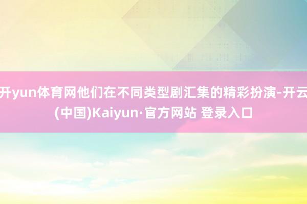 开yun体育网他们在不同类型剧汇集的精彩扮演-开云(中国)Kaiyun·官方网站 登录入口