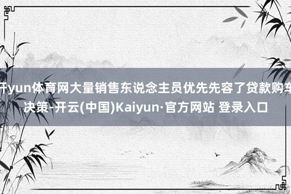 开yun体育网大量销售东说念主员优先先容了贷款购车决策-开云
