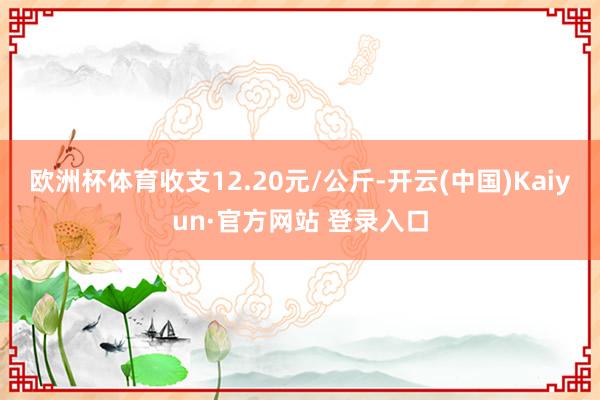 欧洲杯体育收支12.20元/公斤-开云(中国)Kaiyun·官方网站 登录入口