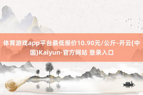 体育游戏app平台最低报价10.90元/公斤-开云(中国)Kaiyun·官方网站 登录入口