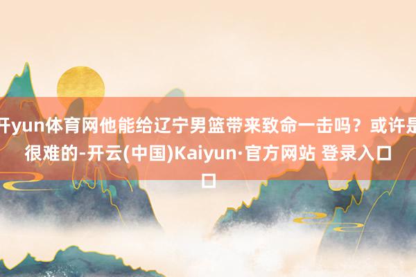 开yun体育网他能给辽宁男篮带来致命一击吗？或许是很难的-开