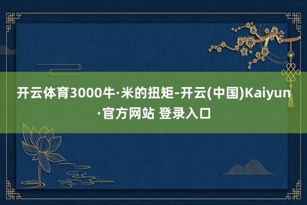 开云体育3000牛·米的扭矩-开云(中国)Kaiyun·官方