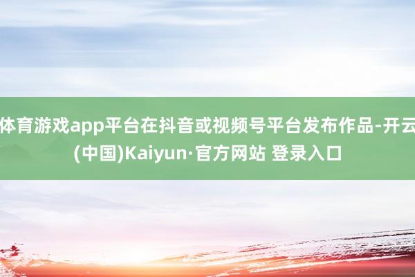 体育游戏app平台在抖音或视频号平台发布作品-开云(中国)K