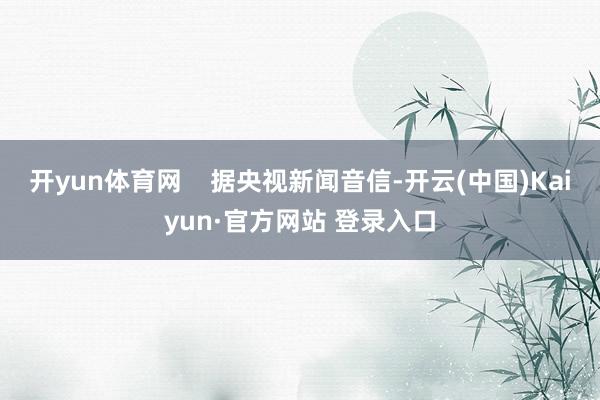 开yun体育网    据央视新闻音信-开云(中国)Kaiyu
