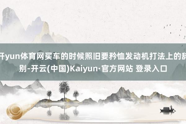 开yun体育网买车的时候照旧要矜恤发动机打法上的辞别-开云(中国)Kaiyun·官方网站 登录入口