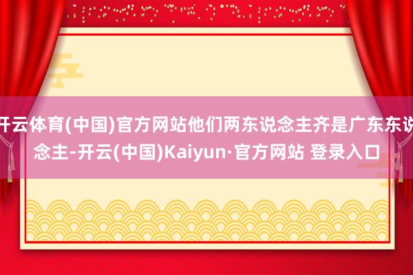 开云体育(中国)官方网站他们两东说念主齐是广东东说念主-开云(中国)Kaiyun·官方网站 登录入口