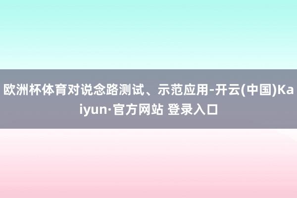 欧洲杯体育对说念路测试、示范应用-开云(中国)Kaiyun·官方网站 登录入口