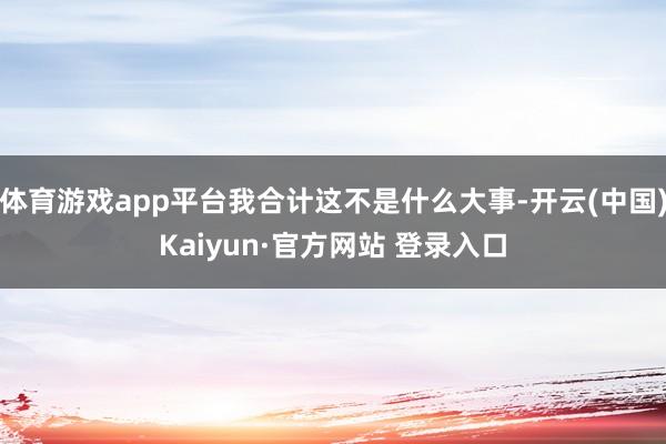 体育游戏app平台我合计这不是什么大事-开云(中国)Kaiy