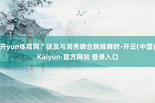 开yun体育网＂谈及与周秀娜合跳辣舞时-开云(中国)Kaiy