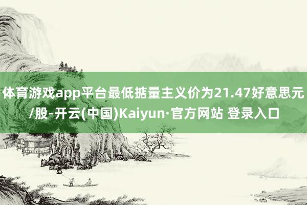 体育游戏app平台最低掂量主义价为21.47好意思元/股-开云(中国)Kaiyun·官方网站 登录入口