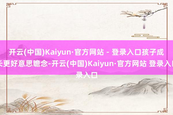 开云(中国)Kaiyun·官方网站 - 登录入口孩子成长更好意思瞻念-开云(中国)Kaiyun·官方网站 登录入口