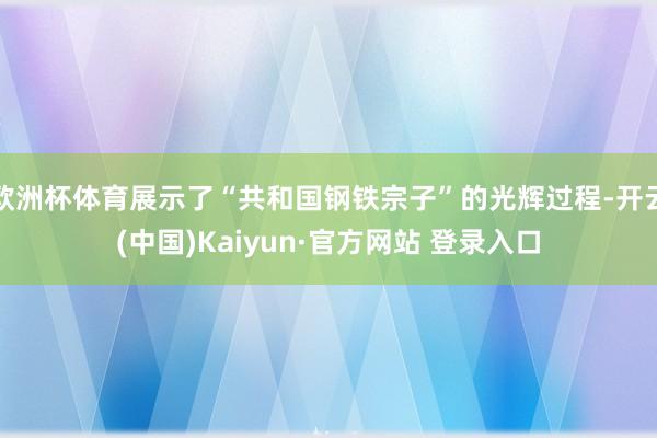 欧洲杯体育展示了“共和国钢铁宗子”的光辉过程-开云(中国)Kaiyun·官方网站 登录入口