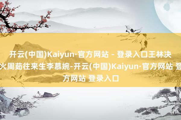 开云(中国)Kaiyun·官方网站 - 登录入口王林决定阵一火周茹往来生李慕婉-开云(中国)Kaiyun·官方网站 登录入口