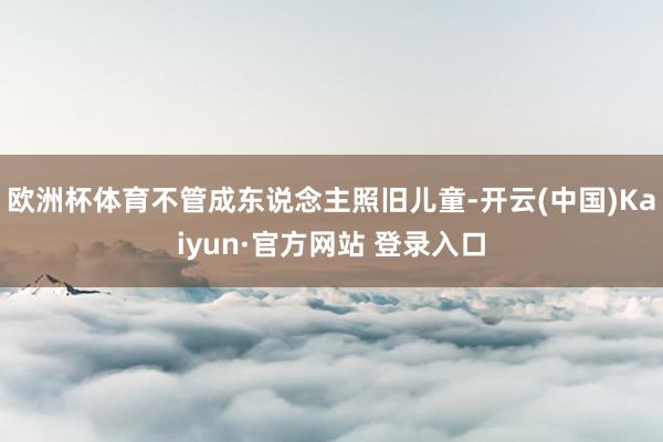 欧洲杯体育不管成东说念主照旧儿童-开云(中国)Kaiyun·