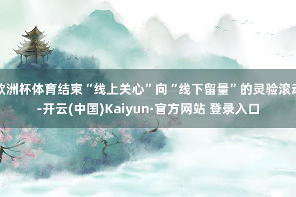 欧洲杯体育结束“线上关心”向“线下留量”的灵验滚动-开云(中国)Kaiyun·官方网站 登录入口