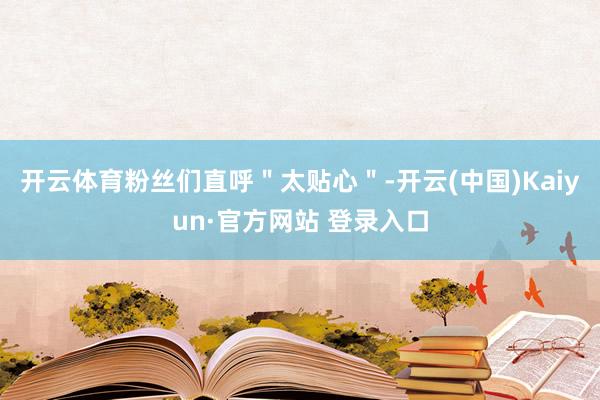 开云体育粉丝们直呼＂太贴心＂-开云(中国)Kaiyun·官方网站 登录入口