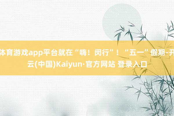 体育游戏app平台就在“嗨！闵行”！“五一”假期-开云(中国