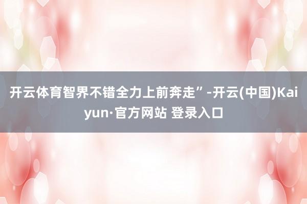开云体育智界不错全力上前奔走”-开云(中国)Kaiyun·官