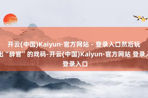 开云(中国)Kaiyun·官方网站 - 登录入口然后玩了出“