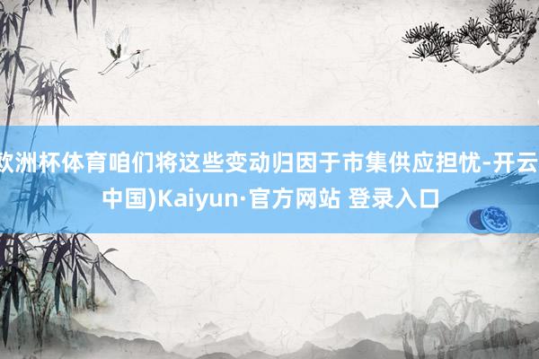 欧洲杯体育咱们将这些变动归因于市集供应担忧-开云(中国)Ka