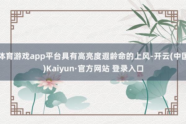 体育游戏app平台具有高亮度遐龄命的上风-开云(中国)Kai
