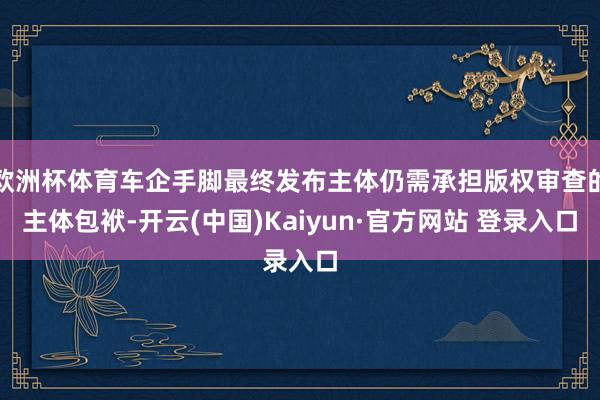 欧洲杯体育车企手脚最终发布主体仍需承担版权审查的主体包袱-开云(中国)Kaiyun·官方网站 登录入口