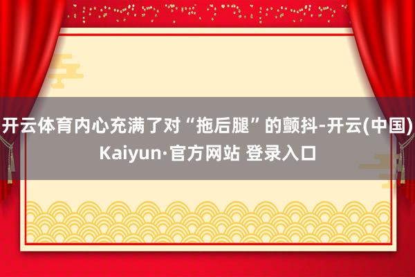 开云体育内心充满了对“拖后腿”的颤抖-开云(中国)Kaiyu