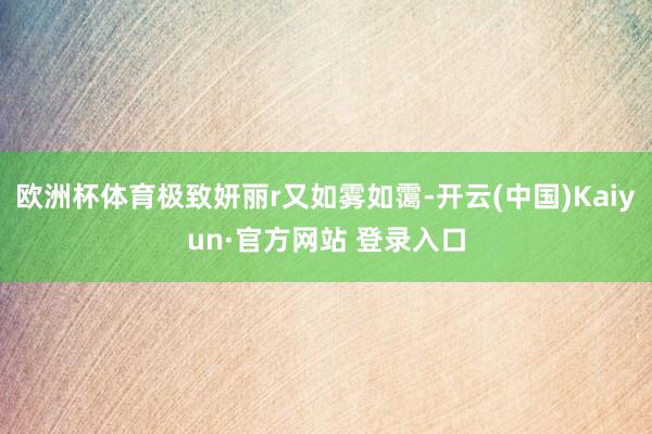 欧洲杯体育极致妍丽r又如雾如霭-开云(中国)Kaiyun·官