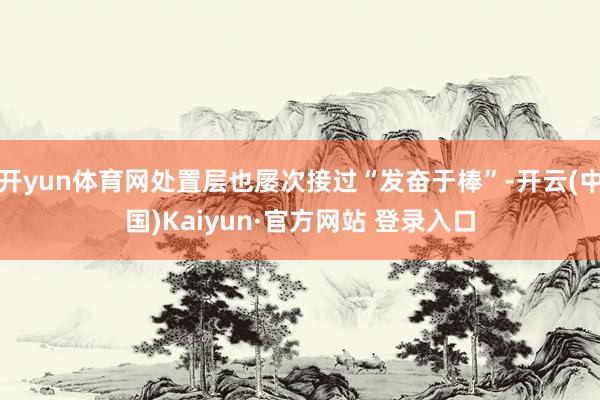 开yun体育网处置层也屡次接过“发奋于棒”-开云(中国)Ka