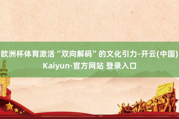 欧洲杯体育激活“双向解码”的文化引力-开云(中国)Kaiyun·官方网站 登录入口