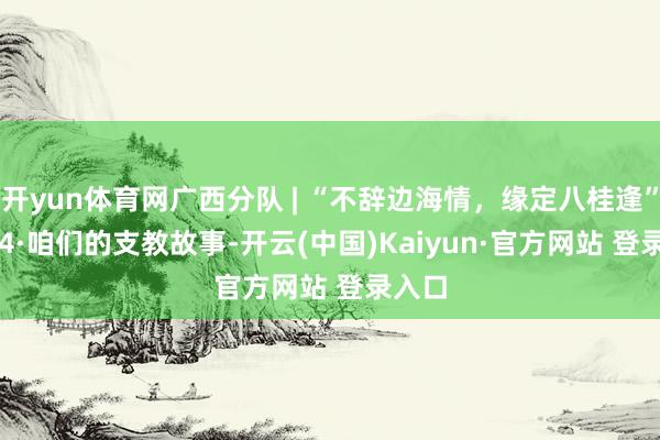 开yun体育网广西分队 | “不辞边海情，缘定八桂逢” 20