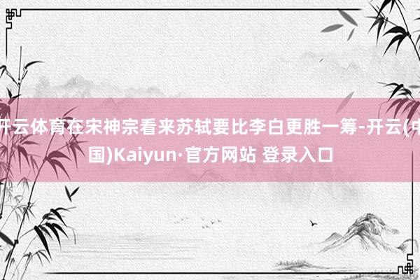 开云体育在宋神宗看来苏轼要比李白更胜一筹-开云(中国)Kai