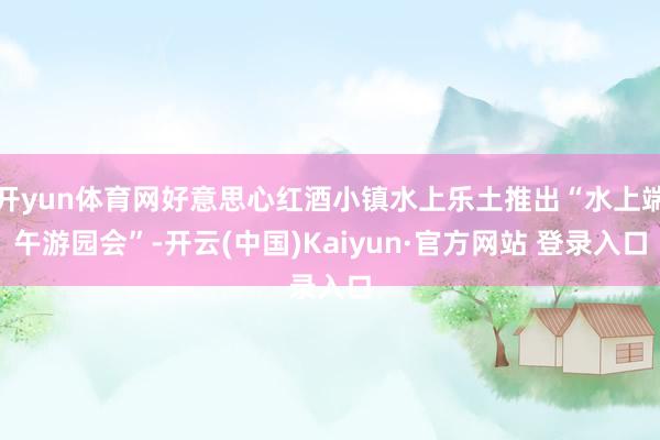 开yun体育网好意思心红酒小镇水上乐土推出“水上端午游园会”-开云(中国)Kaiyun·官方网站 登录入口
