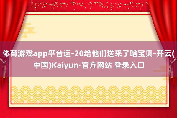 体育游戏app平台运-20给他们送来了啥宝贝-开云(中国)Kaiyun·官方网站 登录入口