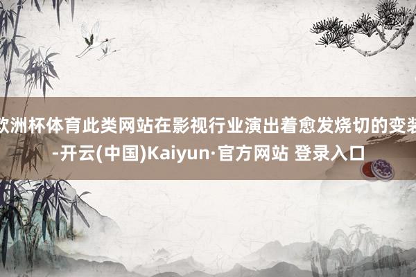 欧洲杯体育此类网站在影视行业演出着愈发烧切的变装-开云(中国)Kaiyun·官方网站 登录入口
