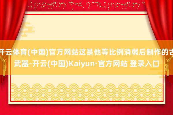 开云体育(中国)官方网站这是他等比例消弱后制作的古武器-开云(中国)Kaiyun·官方网站 登录入口