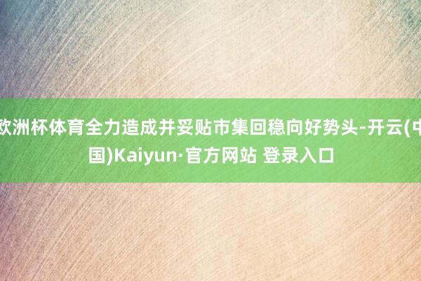 欧洲杯体育全力造成并妥贴市集回稳向好势头-开云(中国)Kai