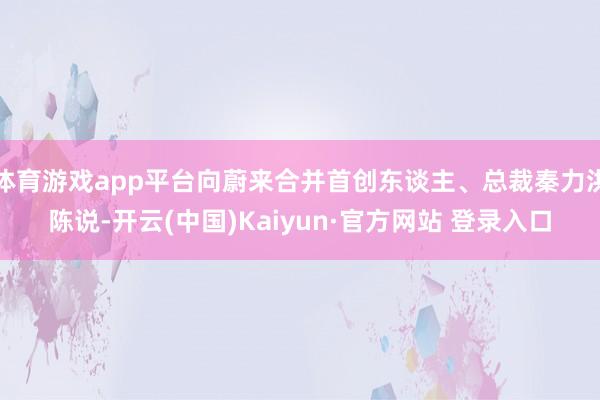体育游戏app平台向蔚来合并首创东谈主、总裁秦力洪陈说-开云