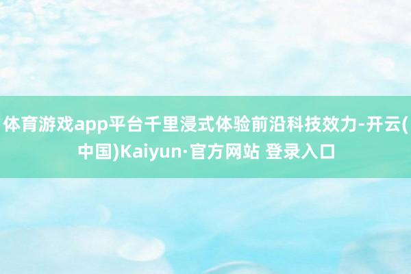 体育游戏app平台千里浸式体验前沿科技效力-开云(中国)Kaiyun·官方网站 登录入口
