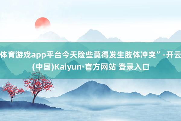 体育游戏app平台今天险些莫得发生肢体冲突”-开云(中国)K