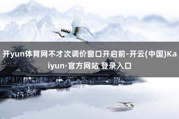 开yun体育网不才次调价窗口开启前-开云(中国)Kaiyun