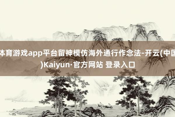体育游戏app平台留神模仿海外通行作念法-开云(中国)Kai
