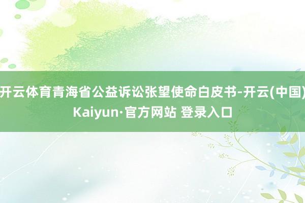 开云体育青海省公益诉讼张望使命白皮书-开云(中国)Kaiyun·官方网站 登录入口