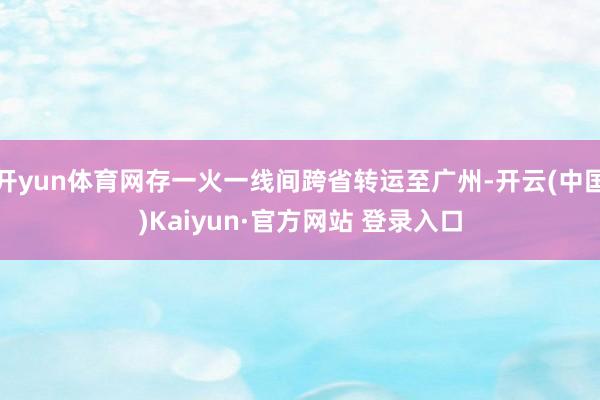 开yun体育网存一火一线间跨省转运至广州-开云(中国)Kaiyun·官方网站 登录入口